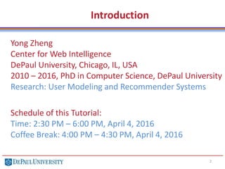 Introduction
Yong Zheng
Center for Web Intelligence
DePaul University, Chicago, IL, USA
2010 – 2016, PhD in Computer Science, DePaul University
Research: User Modeling and Recommender Systems
Schedule of this Tutorial:
Time: 2:30 PM – 6:00 PM, April 4, 2016
Coffee Break: 4:00 PM – 4:30 PM, April 4, 2016
2
 