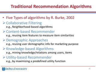 Traditional Recommendation Algorithms
• Five Types of algorithms by R. Burke, 2002
Collaborative Filtering
e.g., Neighborhood-based algorithms
Content-based Recommender
e.g., reusing item features to measure item similarities
Demographic Approaches
e.g., reusing user demographic info for marketing purpose
Knowledge-based Algorithms
e.g., mining knowledge/relations among users, items
Utility-based Recommender
e.g., by maximizing a predefined utility function
20
 