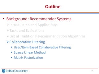 Outline
• Background: Recommender Systems
Introduction and Applications
Tasks and Evaluations
List of Traditional Recommendation Algorithms
Collaborative Filtering
 User/Item Based Collaborative Filtering
 Sparse Linear Method
 Matrix Factorization
21
 