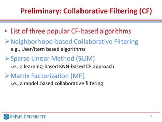 Preliminary: Collaborative Filtering (CF)
• List of three popular CF-based algorithms
Neighborhood-based Collaborative Filtering
e.g., User/Item based algorithms
Sparse Linear Method (SLIM)
i.e., a learning-based KNN-based CF approach
Matrix Factorization (MF)
i.e., a model based collaborative filtering
22
 