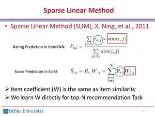 Sparse Linear Method
• Sparse Linear Method (SLIM), X. Ning, et al., 2011
Item coefficient (W) is the same as item similarity
We learn W directly for top-N recommendation Task
27
 