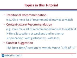 Topics in this Tutorial
• Traditional Recommendation
e.g., Give me a list of recommended movies to watch
• Context-aware Recommendation
e.g., Give me a list of recommended movies to watch, if
Time & Location: at weekend and in cinema
Companion: with girlfriend v.s. with Kids
• Context Suggestion
The best time/location to watch movie “Life of PI”
3
 