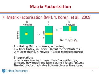 Matrix Factorization
• Matrix Factorization (MF), Y. Koren, et al., 2009
30
R P Q
R = Rating Matrix, m users, n movies;
P = User Matrix, m users, f latent factors/features;
Q = Item Matrix, n movies, f latent factors/features;
Interpretation:
pu indicates how much user likes f latent factors;
qi means how much one item obtains f latent factors;
The dot product indicates how much user likes item;
 