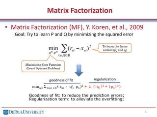 Matrix Factorization
• Matrix Factorization (MF), Y. Koren, et al., 2009
31
minq,p S (u,i) e R ( rui - qt
i pu )2 + l (|qi|2 + |pu|2 )
Goal: Try to learn P and Q by minimizing the squared error
goodness of fit regularization
Goodness of fit: to reduce the prediction errors;
Regularization term: to alleviate the overfitting;
 