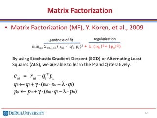 Matrix Factorization
• Matrix Factorization (MF), Y. Koren, et al., 2009
32
minq,p S (u,i) e R ( rui - qt
i pu )2 + l (|qi|2 + |pu|2 )
By using Stochastic Gradient Descent (SGD) or Alternating Least
Squares (ALS), we are able to learn the P and Q iteratively.
goodness of fit regularization
 