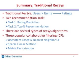 Summary: Traditional RecSys
• Traditional RecSys: Users × Items Ratings
• Two recommendation Task:
Task 1: Rating Prediction
Task 2: Top-N Recommendation
• There are several types of recsys algorithms
• Three popular collaborative filtering (CF):
User/Item Based K-Nearest Neighbor CF
Sparse Linear Method
Matrix Factorization
34
 