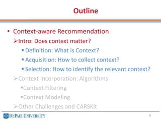 Outline
• Context-aware Recommendation
Intro: Does context matter?
 Definition: What is Context?
 Acquisition: How to collect context?
 Selection: How to identify the relevant context?
Context Incorporation: Algorithms
Context Filtering
Context Modeling
Other Challenges and CARSKit
37
 
