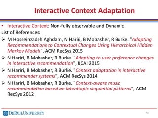 Interactive Context Adaptation
40
• Interactive Context: Non-fully observable and Dynamic
List of References:
 M Hosseinzadeh Aghdam, N Hariri, B Mobasher, R Burke. "Adapting
Recommendations to Contextual Changes Using Hierarchical Hidden
Markov Models", ACM RecSys 2015
 N Hariri, B Mobasher, R Burke. "Adapting to user preference changes
in interactive recommendation", IJCAI 2015
 N Hariri, B Mobasher, R Burke. "Context adaptation in interactive
recommender systems", ACM RecSys 2014
 N Hariri, B Mobasher, R Burke. "Context-aware music
recommendation based on latenttopic sequential patterns", ACM
RecSys 2012
 
