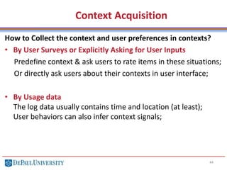 Context Acquisition
44
How to Collect the context and user preferences in contexts?
• By User Surveys or Explicitly Asking for User Inputs
Predefine context & ask users to rate items in these situations;
Or directly ask users about their contexts in user interface;
• By Usage data
The log data usually contains time and location (at least);
User behaviors can also infer context signals;
 