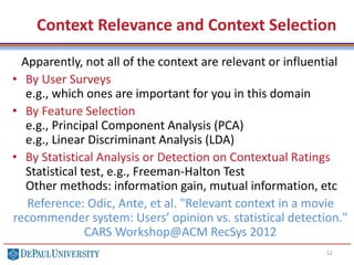 Context Relevance and Context Selection
52
Apparently, not all of the context are relevant or influential
• By User Surveys
e.g., which ones are important for you in this domain
• By Feature Selection
e.g., Principal Component Analysis (PCA)
e.g., Linear Discriminant Analysis (LDA)
• By Statistical Analysis or Detection on Contextual Ratings
Statistical test, e.g., Freeman-Halton Test
Other methods: information gain, mutual information, etc
Reference: Odic, Ante, et al. "Relevant context in a movie
recommender system: Users’ opinion vs. statistical detection."
CARS Workshop@ACM RecSys 2012
 