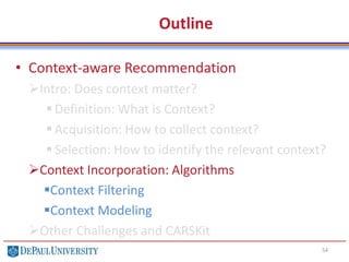 Outline
• Context-aware Recommendation
Intro: Does context matter?
 Definition: What is Context?
 Acquisition: How to collect context?
 Selection: How to identify the relevant context?
Context Incorporation: Algorithms
Context Filtering
Context Modeling
Other Challenges and CARSKit
54
 