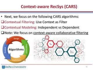 56
• Next, we focus on the following CARS algorithms:
Contextual Filtering: Use Context as Filter
Contextual Modeling: Independent vs Dependent
Note: We focus on context-aware collaborative filtering
Context-aware RecSys (CARS)
 
