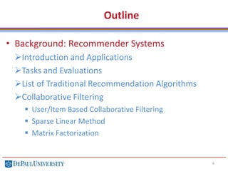 Outline
• Background: Recommender Systems
Introduction and Applications
Tasks and Evaluations
List of Traditional Recommendation Algorithms
Collaborative Filtering
 User/Item Based Collaborative Filtering
 Sparse Linear Method
 Matrix Factorization
6
 