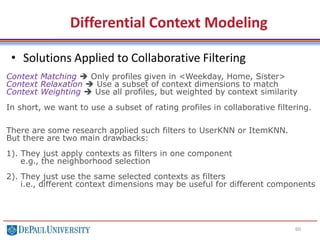 60
• Solutions Applied to Collaborative Filtering
Differential Context Modeling
Context Matching  Only profiles given in <Weekday, Home, Sister>
Context Relaxation  Use a subset of context dimensions to match
Context Weighting  Use all profiles, but weighted by context similarity
In short, we want to use a subset of rating profiles in collaborative filtering.
There are some research applied such filters to UserKNN or ItemKNN.
But there are two main drawbacks:
1). They just apply contexts as filters in one component
e.g., the neighborhood selection
2). They just use the same selected contexts as filters
i.e., different context dimensions may be useful for different components
 
