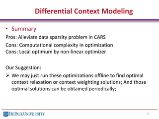 67
• Summary
Pros: Alleviate data sparsity problem in CARS
Cons: Computational complexity in optimization
Cons: Local optimum by non-linear optimizer
Our Suggestion:
 We may just run these optimizations offline to find optimal
context relaxation or context weighting solutions; And those
optimal solutions can be obtained periodically;
Differential Context Modeling
 