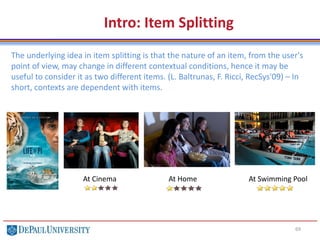 69
The underlying idea in item splitting is that the nature of an item, from the user's
point of view, may change in different contextual conditions, hence it may be
useful to consider it as two different items. (L. Baltrunas, F. Ricci, RecSys'09) – In
short, contexts are dependent with items.
Intro: Item Splitting
At Cinema At Home At Swimming Pool
 