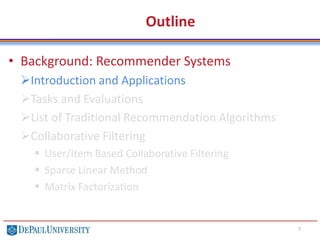 Outline
• Background: Recommender Systems
Introduction and Applications
Tasks and Evaluations
List of Traditional Recommendation Algorithms
Collaborative Filtering
 User/Item Based Collaborative Filtering
 Sparse Linear Method
 Matrix Factorization
7
 