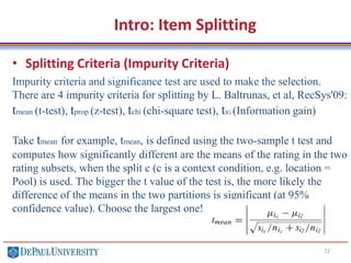 72
Intro: Item Splitting
• Splitting Criteria (Impurity Criteria)
Impurity criteria and significance test are used to make the selection.
There are 4 impurity criteria for splitting by L. Baltrunas, et al, RecSys'09:
tmean (t-test), tprop (z-test), tchi (chi-square test), tIG (Information gain)
Take tmean for example, tmean, is defined using the two-sample t test and
computes how significantly different are the means of the rating in the two
rating subsets, when the split c (c is a context condition, e.g. location =
Pool) is used. The bigger the t value of the test is, the more likely the
difference of the means in the two partitions is significant (at 95%
confidence value). Choose the largest one!
 
