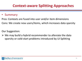 76
Context-aware Splitting Approaches
• Summary
Pros: Contexts are fused into user and/or item dimensions
Cons: We create new users/items, which increases data sparsity
Our Suggestion:
 We may build a hybrid recommender to alleviate the data
sparsity or cold-start problems introduced by UI Splitting
 