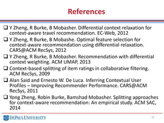 78
References
 Y Zheng, R Burke, B Mobasher. Differential context relaxation for
context-aware travel recommendation. EC-Web, 2012
 Y Zheng, R Burke, B Mobashe. Optimal feature selection for
context-aware recommendation using differential relaxation.
CARS@ACM RecSys, 2012
 Y Zheng, R Burke, B Mobasher. Recommendation with differential
context weighting. ACM UMAP, 2013
 Context-based splitting of item ratings in collaborative filtering.
ACM RecSys, 2009
 Alan Said and Ernesto W. De Luca. Inferring Contextual User
Profiles – Improving Recommender Performance. CARS@ACM
RecSys, 2011
 Yong Zheng, Robin Burke, Bamshad Mobasher. Splitting approaches
for context-aware recommendation: An empirical study. ACM SAC,
2014
 