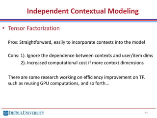 84
• Tensor Factorization
Pros: Straightforward, easily to incorporate contexts into the model
Cons: 1). Ignore the dependence between contexts and user/item dims
2). Increased computational cost if more context dimensions
There are some research working on efficiency improvement on TF,
such as reusing GPU computations, and so forth…
Independent Contextual Modeling
 