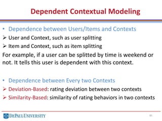 85
• Dependence between Users/Items and Contexts
 User and Context, such as user splitting
 Item and Context, such as item splitting
For example, if a user can be splitted by time is weekend or
not. It tells this user is dependent with this context.
• Dependence between Every two Contexts
 Deviation-Based: rating deviation between two contexts
 Similarity-Based: similarity of rating behaviors in two contexts
Dependent Contextual Modeling
 