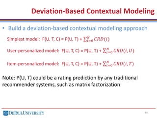 89
• Build a deviation-based contextual modeling approach
Note: P(U, T) could be a rating prediction by any traditional
recommender systems, such as matrix factorization
Deviation-Based Contextual Modeling
Simplest model: F(U, T, C) = P(U, T) + 𝑖=0
𝑁
𝐶𝑅𝐷(𝑖)
User-personalized model: F(U, T, C) = P(U, T) + 𝑖=0
𝑁
𝐶𝑅𝐷(𝑖, 𝑈)
Item-personalized model: F(U, T, C) = P(U, T) + 𝑖=0
𝑁
𝐶𝑅𝐷(𝑖, 𝑇)
 