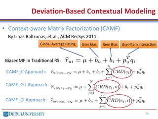 90
• Context-aware Matrix Factorization (CAMF)
By Linas Baltrunas, et al., ACM RecSys 2011
Deviation-Based Contextual Modeling
BiasedMF in Traditional RS:
Global Average Rating User bias Item Bias User-Item interaction
CAMF_C Approach:
CAMF_CU Approach:
CAMF_CI Approach:
 