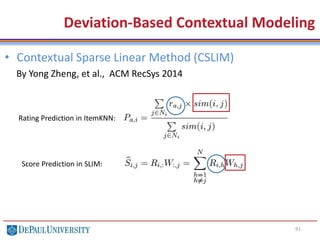 91
• Contextual Sparse Linear Method (CSLIM)
By Yong Zheng, et al., ACM RecSys 2014
Deviation-Based Contextual Modeling
Rating Prediction in ItemKNN:
Score Prediction in SLIM:
 