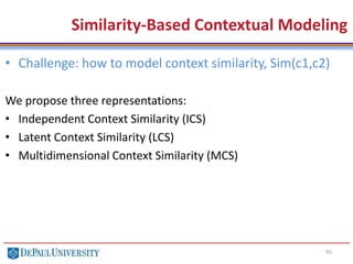 95
• Challenge: how to model context similarity, Sim(c1,c2)
We propose three representations:
• Independent Context Similarity (ICS)
• Latent Context Similarity (LCS)
• Multidimensional Context Similarity (MCS)
Similarity-Based Contextual Modeling
 