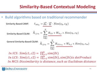 99
Similarity-Based Contextual Modeling
Similarity-Based CAMF:
Similarity-Based CSLIM:
General Similarity-Based CSLIM:
• Build algorithms based on traditional recommender
𝐼𝑛 𝐼𝐶𝑆: 𝑆𝑖𝑚 c1, 𝑐2 = 𝑖=1
𝑁
𝑠𝑖𝑚(𝐷𝑖)
𝐼𝑛 𝐿𝐶𝑆: 𝑆𝑖𝑚 c1, 𝑐2 = 𝑖=1
𝑁
𝑠𝑖𝑚 𝐷𝑖 , 𝑠𝑖𝑚 𝐷𝑖 𝑖𝑠 𝑑𝑜𝑡𝑃𝑟𝑜𝑑𝑢𝑐𝑡
𝐼𝑛 𝑀𝐶𝑆: 𝐷𝑖𝑠𝑠𝑖𝑚𝑖𝑙𝑎𝑟𝑖𝑡𝑦 𝑖𝑠 𝑑𝑖𝑠𝑡𝑎𝑛𝑐𝑒, 𝑠𝑢𝑐ℎ 𝑎𝑠 𝐸𝑢𝑐𝑙𝑖𝑑𝑒𝑎𝑛 𝑑𝑖𝑠𝑡𝑎𝑛𝑐𝑒
 
