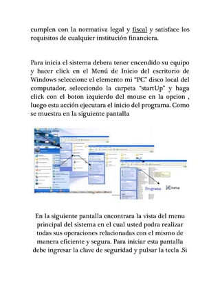cumplen con la normativa legal y fiscal y satisface los
requisitos de cualquier institución financiera.
Para inicia el sistema debera tener encendido su equipo
y hacer click en el Menú de Inicio del escritorio de
Windows seleccione el elemento mi “PC” disco local del
computador, selecciondo la carpeta “startUp” y haga
click con el boton izquierdo del mouse en la opcion ,
luego esta acción ejecutara el inicio del programa. Como
se muestra en la siguiente pantalla
En la siguiente pantalla encontrara la vista del menu
principal del sistema en el cual usted podra realizar
todas sus operaciones relacionadas con el mismo de
manera eficiente y segura. Para iniciar esta pantalla
debe ingresar la clave de seguridad y pulsar la tecla .Si
 