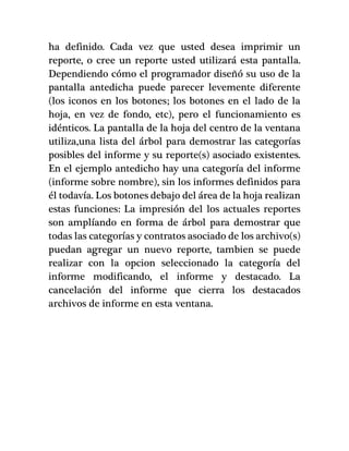 ha definido. Cada vez que usted desea imprimir un
reporte, o cree un reporte usted utilizará esta pantalla.
Dependiendo cómo el programador diseñó su uso de la
pantalla antedicha puede parecer levemente diferente
(los iconos en los botones; los botones en el lado de la
hoja, en vez de fondo, etc), pero el funcionamiento es
idénticos. La pantalla de la hoja del centro de la ventana
utiliza,una lista del árbol para demostrar las categorías
posibles del informe y su reporte(s) asociado existentes.
En el ejemplo antedicho hay una categoría del informe
(informe sobre nombre), sin los informes definidos para
él todavía. Los botones debajo del área de la hoja realizan
estas funciones: La impresión del los actuales reportes
son amplíando en forma de árbol para demostrar que
todas las categorías y contratos asociado de los archivo(s)
puedan agregar un nuevo reporte, tambien se puede
realizar con la opcion seleccionado la categoría del
informe modificando, el informe y destacado. La
cancelación del informe que cierra los destacados
archivos de informe en esta ventana.
 