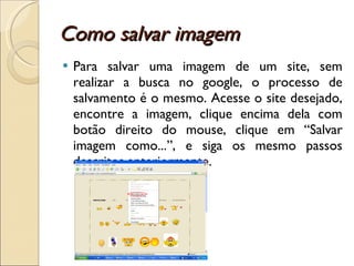 Como salvar imagem Para salvar uma imagem de um site, sem realizar a busca no google, o processo de salvamento é o mesmo. Acesse o site desejado, encontre a imagem, clique encima dela com botão direito do mouse, clique em “Salvar imagem como...”, e siga os mesmo passos descritos anteriormente. 