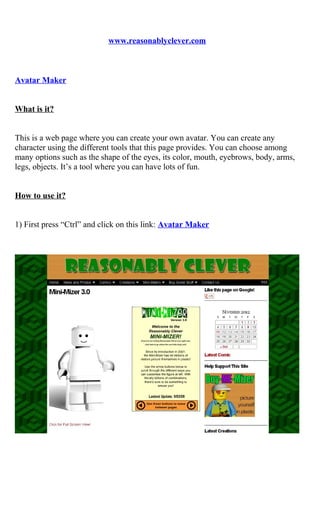 www.reasonablyclever.com



Avatar Maker


What is it?


This is a web page where you can create your own avatar. You can create any
character using the different tools that this page provides. You can choose among
many options such as the shape of the eyes, its color, mouth, eyebrows, body, arms,
legs, objects. It’s a tool where you can have lots of fun.


How to use it?


1) First press “Ctrl” and click on this link: Avatar Maker
 