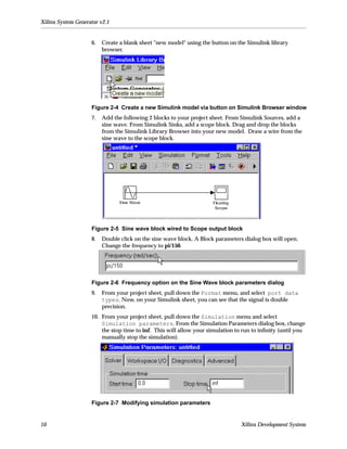 Xilinx System Generator v2.1


                    6.   Create a blank sheet "new model" using the button on the Simulink library
                         browser.




                    Figure 2-4 Create a new Simulink model via button on Simulink Browser window
                    7.   Add the following 2 blocks to your project sheet. From Simulink Sources, add a
                         sine wave. From Simulink Sinks, add a scope block. Drag and drop the blocks
                         from the Simulink Library Browser into your new model. Draw a wire from the
                         sine wave to the scope block.




                    Figure 2-5 Sine wave block wired to Scope output block
                    8.   Double click on the sine wave block. A Block parameters dialog box will open.
                         Change the frequency to pi/150.




                    Figure 2-6 Frequency option on the Sine Wave block parameters dialog
                    9.   From your project sheet, pull down the Format menu, and select port data
                         types. Now, on your Simulink sheet, you can see that the signal is double
                         precision.
                    10. From your project sheet, pull down the Simulation menu and select
                        Simulation parameters. From the Simulation Parameters dialog box, change
                        the stop time to inf. This will allow your simulation to run to inﬁnity (until you
                        manually stop the simulation).




                    Figure 2-7 Modifying simulation parameters


10                                                                              Xilinx Development System
 