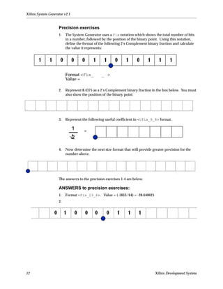 Xilinx System Generator v2.1


                    Precision exercises
                    1.   The System Generator uses a Fix notation which shows the total number of bits
                         in a number, followed by the position of the binary point. Using this notation,
                         deﬁne the format of the following 2’s Complement binary fraction and calculate
                         the value it represents:




                         Format <Fix_          _ >
                         Value =

                    2.   Represent 8.4375 as a 2’s Complement binary fraction in the box below. You must
                         also show the position of the binary point:




                    3.   Represent the following useful coefﬁcient in <Ufix_8_8> format.




                    4.   Now determine the next size format that will provide greater precision for the
                         number above.




                    The answers to the precision exercises 1-4 are below.

                    ANSWERS to precision exercises:
                    1.   Format <Fix_13_6>. Value = (-1853/64) = -28.640625
                    2.




12                                                                              Xilinx Development System
 