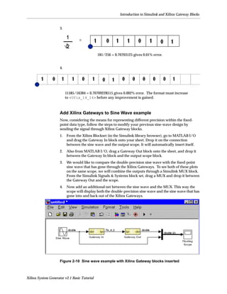 Introduction to Simulink and Xilinx Gateway Blocks


                     3.




                                              181/256 = 0.70703125 gives 0.01% error.


                     4.




                          11585/16384 = 0.70709228515 gives 0.002% error. The format must increase
                          to <Ufix_14_14> before any improvement is gained.



                     Add Xilinx Gateways to Sine Wave example
                     Now, considering the means for representing different precision within the ﬁxed-
                     point data type, follow the steps to modify your previous sine-wave design by
                     sending the signal through Xilinx Gateway blocks.
                     1.   From the Xilinx Blockset (in the Simulink library browser), go to MATLAB I/O
                          and drag the Gateway In block onto your sheet. Drop it on the connection
                          between the sine wave and the output scope. It will automatically insert itself.
                     2.   Also from MATLAB I/O, drag a Gateway Out block onto the sheet, and drop it
                          between the Gateway In block and the output scope block.
                     3.   We would like to compare the double-precision sine wave with the ﬁxed-point
                          sine wave that has gone through the Xilinx Gateways. To see both of these plots
                          on the same scope, we will combine the outputs through a Simulink MUX block.
                          From the Simulink Signals & Systems block set, drag a MUX and drop it between
                          the Gateway Out and the scope.
                     4.   Now add an additional net between the sine wave and the MUX. This way the
                          scope will display both the double-precision sine wave and the sine wave that has
                          gone into and back out of the Xilinx Gateways.




                     Figure 2-10 Sine wave example with Xilinx Gateway blocks inserted



Xilinx System Generator v2.1 Basic Tutorial
 