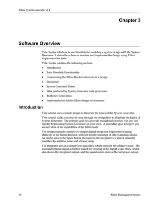 Xilinx System Generator v2.1



                                                                                         Chapter 3



Software Overview
                    This chapter tells how to use Simulink for modeling a system design with the System
                    Generator. It also tells us how to simulate and implement the design using Xilinx
                    implementation tools.
                    This chapter contains the following sections.
                    •   Introduction
                    •   Basic Simulink Functionality
                    •   Customizing the Xilinx Blockset elements in a design
                    •   Simulation
                    •   System Generator Token
                    •   Files produced by System Generator code generation
                    •   Testbench Generation
                    •   Implementation within Xilinx design environment

Introduction
                    This tutorial uses a simple design to illustrate the basics of the System Generator.
                    This tutorial walks you step-by-step through the design ﬂow to illustrate the basics of
                    System Generator. The primary goal is to provide enough information that you can
                    quickly begin using System Generator on your own. A secondary goal is to give you
                    an overview of the capabilities of the Xilinx tools.
                    The design example consists of a simple digital integrator, implemented using
                    elements of the Xilinx Blockset, with test bench consisting of other Simulink blocks.
                    As can be seen in the ﬁgure below, the input to the integrator is a scaled sinusoid,
                    modiﬁed by additive noise and a linear ramp.
                    The integrator acts as a simple low-pass ﬁlter, which smooths the additive noise. The
                    modulated input signal is further scaled for viewing in the Signal scope block, which
                    also shows the integrator output, and the quantization error at the integrator output.




16                                                                                Xilinx Development System
 
