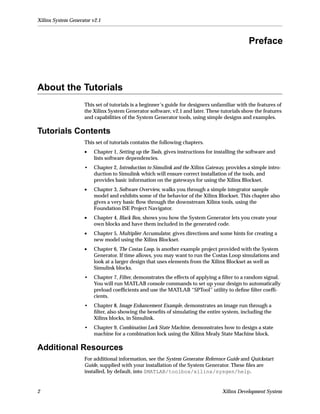 Xilinx System Generator v2.1



                                                                                              Preface



About the Tutorials
                    This set of tutorials is a beginner’s guide for designers unfamiliar with the features of
                    the Xilinx System Generator software, v2.1 and later. These tutorials show the features
                    and capabilities of the System Generator tools, using simple designs and examples.

Tutorials Contents
                    This set of tutorials contains the following chapters.
                    •   Chapter 1, Setting up the Tools, gives instructions for installing the software and
                        lists software dependencies.
                    •   Chapter 2, Introduction to Simulink and the Xilinx Gateway, provides a simple intro-
                        duction to Simulink which will ensure correct installation of the tools, and
                        provides basic information on the gateways for using the Xilinx Blockset.
                    •   Chapter 3, Software Overview, walks you through a simple integrator sample
                        model and exhibits some of the behavior of the Xilinx Blockset. This chapter also
                        gives a very basic ﬂow through the downstream Xilinx tools, using the
                        Foundation ISE Project Navigator.
                    •   Chapter 4, Black Box, shows you how the System Generator lets you create your
                        own blocks and have them included in the generated code.
                    •   Chapter 5, Multiplier Accumulator, gives directions and some hints for creating a
                        new model using the Xilinx Blockset.
                    •   Chapter 6, The Costas Loop, is another example project provided with the System
                        Generator. If time allows, you may want to run the Costas Loop simulations and
                        look at a larger design that uses elements from the Xilinx Blockset as well as
                        Simulink blocks.
                    •   Chapter 7, Filter, demonstrates the effects of applying a ﬁlter to a random signal.
                        You will run MATLAB console commands to set up your design to automatically
                        preload coefﬁcients and use the MATLAB “SPTool” utility to deﬁne ﬁlter coefﬁ-
                        cients.
                    •   Chapter 8, Image Enhancement Example, demonstrates an image run through a
                        ﬁlter, also showing the beneﬁts of simulating the entire system, including the
                        Xilinx blocks, in Simulink.
                    •   Chapter 9, Combination Lock State Machine, demonstrates how to design a state
                        machine for a combination lock using the Xilinx Mealy State Machine block.

Additional Resources
                    For additional information, see the System Generator Reference Guide and Quickstart
                    Guide, supplied with your installation of the System Generator. These ﬁles are
                    installed, by default, into $MATLAB/toolbox/xilinx/sysgen/help.


2                                                                                 Xilinx Development System
 