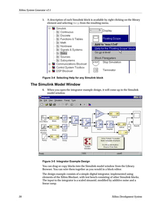 Xilinx System Generator v2.1


                    5.   A description of each Simulink block is available by right-clicking on the library
                         element and selecting Help from the resulting menu.




                    Figure 3-4 Selecting Help for any Simulink block

          The Simulink Model Window
                    6.   When you open the integrator example design, it will come up in the Simulink
                         model window.




                    Figure 3-5 Integrator Example Design
                    You can drag or copy blocks into the Simulink model window from the Library
                    Browser. You can wire them together as you would in a block editor.
                    The design example consists of a simple digital integrator, implemented using
                    elements of the Xilinx Blockset, with test bench consisting of other Simulink blocks.
                    The input to the integrator is a scaled sinusoid, modiﬁed by additive noise and a
                    linear ramp.




20                                                                                Xilinx Development System
 