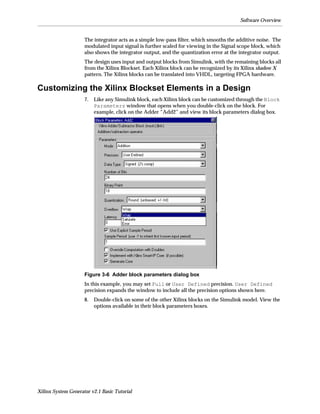 Software Overview


                     The integrator acts as a simple low-pass ﬁlter, which smooths the additive noise. The
                     modulated input signal is further scaled for viewing in the Signal scope block, which
                     also shows the integrator output, and the quantization error at the integrator output.
                     The design uses input and output blocks from Simulink, with the remaining blocks all
                     from the Xilinx Blockset. Each Xilinx block can be recognized by its Xilinx shadow X
                     pattern. The Xilinx blocks can be translated into VHDL, targeting FPGA hardware.

Customizing the Xilinx Blockset Elements in a Design
                     7.   Like any Simulink block, each Xilinx block can be customized through the Block
                          Parameters window that opens when you double-click on the block. For
                          example, click on the Adder “Add2” and view its block parameters dialog box.




                     Figure 3-6 Adder block parameters dialog box
                     In this example, you may set Full or User Defined precision. User Defined
                     precision expands the window to include all the precision options shown here.
                     8.   Double-click on some of the other Xilinx blocks on the Simulink model. View the
                          options available in their block parameters boxes.




Xilinx System Generator v2.1 Basic Tutorial
 