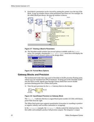 Xilinx System Generator v2.1


                    9.   Each block’s parameters can be viewed by putting the pointer over the top of the
                         block. A pop-up window shows what parameters have been set. For example, for
                         the adder block just shown, the pop-up window is shown:




                    Figure 3-7 Viewing a Block’s Parameters
                    10. The Simulink model window has several options available under its Format
                        menu. For example, choosing the Port Data Types menu item will display the
                        precision of each element’s ports on the design sheet.




                    Figure 3-8 Format Menu Options

          Gateway Blocks and Precision
                    The fundamental scalar data type used in Simulink is double precision ﬂoating point,
                    which won’t be translated into FPGA hardware. To bring part of the Simulink model
                    into the FPGA world, signals pass through Gateway blocks that convert double
                    precision ﬂoating point into a Xilinx ﬁxed-point.
                    11. Note the port precision for the Wave Gateway block in the design.




                    Figure 3-9 Input/Output Precision on Gateway Block
                    The Fix_11_9 indicates this bus is a signed ﬁxed-point number of 11 bits with binary
                    point 9 bits from the right.
                    The Xilinx ﬁxed-point type supports quantization (truncation or rounding to positive
                    or negative inﬁnity) and overﬂow (saturation or wrapping).
                    In the integrate example, the Gateway-In blocks control the initial precision. The
                    ﬁrst adder and multiplier produce full precision outputs. The integrator’s output


22                                                                             Xilinx Development System
 
