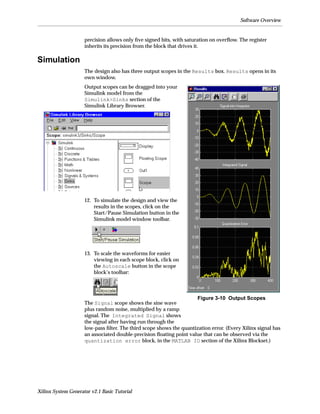 Software Overview


                     precision allows only ﬁve signed bits, with saturation on overﬂow. The register
                     inherits its precision from the block that drives it.

Simulation
                     The design also has three output scopes in the Results box. Results opens in its
                     own window.
                     Output scopes can be dragged into your
                     Simulink model from the
                     Simulink>Sinks section of the
                     Simulink Library Browser.




                     12. To simulate the design and view the
                         results in the scopes, click on the
                         Start/Pause Simulation button in the
                         Simulink model window toolbar.




                     13. To scale the waveforms for easier
                         viewing in each scope block, click on
                         the Autoscale button in the scope
                         block’s toolbar:



                                                                     Figure 3-10 Output Scopes
                     The Signal scope shows the sine wave
                     plus random noise, multiplied by a ramp
                     signal. The Integrated Signal shows
                     the signal after having run through the
                     low-pass ﬁlter. The third scope shows the quantization error. (Every Xilinx signal has
                     an associated double-precision ﬂoating point value that can be observed via the
                     quantization error block, in the MATLAB IO section of the Xilinx Blockset.)




Xilinx System Generator v2.1 Basic Tutorial
 