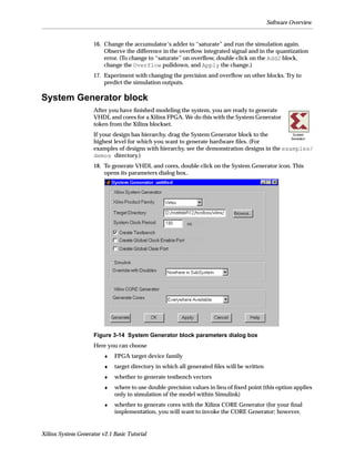 Software Overview


                     16. Change the accumulator’s adder to “saturate” and run the simulation again.
                         Observe the difference in the overﬂow integrated signal and in the quantization
                         error. (To change to “saturate” on overﬂow, double-click on the Add2 block,
                         change the Overflow pulldown, and Apply the change.)
                     17. Experiment with changing the precision and overﬂow on other blocks. Try to
                         predict the simulation outputs.

System Generator block
                     After you have ﬁnished modeling the system, you are ready to generate
                     VHDL and cores for a Xilinx FPGA. We do this with the System Generator
                     token from the Xilinx blockset.
                     If your design has hierarchy, drag the System Generator block to the
                     highest level for which you want to generate hardware ﬁles. (For
                     examples of designs with hierarchy, see the demonstration designs in the examples/
                     demos directory.)
                     18. To generate VHDL and cores, double-click on the System Generator icon. This
                         opens its parameters dialog box..




                     Figure 3-14 System Generator block parameters dialog box
                     Here you can choose
                         ♦   FPGA target device family
                         ♦   target directory in which all generated ﬁles will be written
                         ♦   whether to generate testbench vectors
                         ♦   where to use double-precision values in lieu of ﬁxed point (this option applies
                             only to simulation of the model within Simulink)
                         ♦   whether to generate cores with the Xilinx CORE Generator (for your ﬁnal
                             implementation, you will want to invoke the CORE Generator; however,


Xilinx System Generator v2.1 Basic Tutorial
 