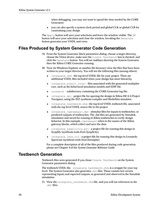 Xilinx System Generator v2.1


                               when debugging, you may not want to spend the time needed by the CORE
                               Generator)
                        ♦      you can also specify a system clock period and global CLK or global CLR for
                               constraining your design
                    The Apply button will save your selections and leave the window visible. The OK
                    button will save your selections and close the window. Invoking the Generate
                    button generates your VHDL and cores.

Files Produced by System Generator Code Generation
                    19. From the System Generator block parameters dialog, choose a target directory,
                        choose the Virtex device, make sure the Create Testbench box is checked, and
                        click the Generate button. You will see taskbars showing the System Generator,
                        then the Xilinx CORE Generator running.
                    20. Now (in Windows Explorer or another ﬁle browser) view the ﬁles that have been
                        written to your target directory. You will see the following ﬁles (among others):
                        ♦      integrate.vhd - the top level VHDL ﬁle for your project. There are
                               additional VHDL ﬁles included when your design has more hierarchy.
                        ♦      integrate_xlmult_core1 - ﬁles associated with the generated multiplier
                               core, such as the behavioral simulation models and EDIF ﬁle.
                        ♦      corework - subdirectory containing the CORE Generator log ﬁle.
                        ♦      integrate.npl - project ﬁle for opening the design in Xilinx ISE 4.1i Project
                               Navigator, using the XST synthesis compiler and ModelSim simulator.
                        ♦      integrate_testbench.vhd - the top level VHDL testbench ﬁle, associated
                               with the top level VHDL source ﬁle in the project.
                        ♦      integrate_<gateways>.dat - stimulus ﬁles for inputs to testbenches, or
                               predicted outputs of testbenches. The .dat ﬁles are generated by Simulink
                               simulation and saved for running in Xilinx testbenches to verify design
                               behavior. In this example, <gateways> refers to the names of the Xilinx
                               gateway blocks, which collect and save the data.
                        ♦      integrate_synplicity.prj - a project ﬁle for running this design in
                               Synplify (synthesis tools from Synplicity).
                        ♦      integrate_leon.tcl - a project ﬁle for running this design in Leonardo
                               Spectrum (synthesis tools from Exemplar).
                        For a complete description of all of the ﬁles produced during code generation,
                        please see Chapter 4 of the System Generator Reference Guide.

Testbench Generation
                    Testbench ﬁles were generated if you chose Create Testbench on the System
                    Generator parameters dialog.
                    The testbench VHDL ﬁle, integrate_testbench.vhd, is a wrapper for your top
                    level. The System Generator also generates .dat ﬁles. These contain test vectors
                    representing inputs and expected outputs, as generated and observed in the Simulink
                    simulation.
                    21. View the integrate_testbench.vhd ﬁle, and you will see references to the
                        .dat ﬁles.


26                                                                                Xilinx Development System
 