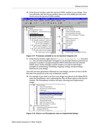 Software Overview


                     26. In the Sources window, select the top-level VHDL module in your design. Now
                         you will notice that the Process window shows you all available processes that
                         can be run on the top-level VHDL module.




                     Figure 3-17 Processes available to run on top-level integrate.vhd
                     27. In the Process window, right-click on Generate Programming File and select
                         Run. You are instructing Project Navigator to run through whatever processes are
                         necessary to produce a programming ﬁle (FPGA bitstream) from the selected
                         VHDL source. In the messages console window, you will see that Project
                         Navigator is synthesizing, translating, mapping, routing, and generating a
                         bitstream for your design.
                     Now that you have generated a bitstream for your design, you have access to all the
                     ﬁles that were produced on the way to bitstream creation.
                     28. For example, if you wish to see how your design was placed on the Xilinx FPGA,
                         select the FloorPlanner view underneath the Place & Route option in the Process
                         window. The Floorplanner window will open, showing your implemented
                         design. .




                     Figure 3-18 Click to run Floorplanner view on implemented design




Xilinx System Generator v2.1 Basic Tutorial
 