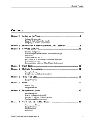 About the Tutorials




Contents
Chapter 1        Setting up the Tools............................................................................ 4
                      Software Dependencies
                      Using the System Generator installer
                      Compiling IP libraries for simulation
Chapter 2        Introduction to Simulink and the Xilinx Gateways........................... 8
Chapter 3        Software Overview............................................................................. 16
                      Simulink Design Flow
                      Customizing the Xilinx Blockset Elements in a Design
                      Simulation
                      System Generator Block
                      Files Produced by System Generator Code Generation
                      Testbench Generation
                      Implementation within the Xilinx Design Environment
Chapter 4        Black Boxes....................................................................................... 30
Chapter 5        Multiplier Accumulator..................................................................... 32
                      Incomplete Design
                      Complete the Multiplier/Accumulator
Chapter 6        The Costas Loop............................................................................... 36
                      Design Overview
Chapter 7        Filter................................................................................................... 39
                      SPTool Utility
                      Design Overview
Chapter 8        Image Enhancement......................................................................... 45
                      Design Overview
                      Process the Design in Simulink
                      Generate VHDL and Testbench Vectors
                      Simulation and Implementation
Chapter 9        Combination Lock State Machine................................................... 52
                      State Machine Library
                      Design Overview
                      Implementation
                      Simulation


Xilinx System Generator v2.1 Basic Tutorial                                                                                     3
 