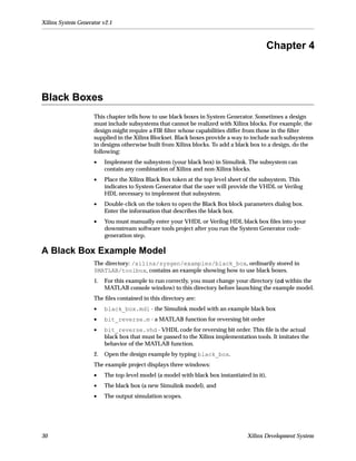 Xilinx System Generator v2.1



                                                                                         Chapter 4



Black Boxes
                    This chapter tells how to use black boxes in System Generator. Sometimes a design
                    must include subsystems that cannot be realized with Xilinx blocks. For example, the
                    design might require a FIR ﬁlter whose capabilities differ from those in the ﬁlter
                    supplied in the Xilinx Blockset. Black boxes provide a way to include such subsystems
                    in designs otherwise built from Xilinx blocks. To add a black box to a design, do the
                    following:
                    •    Implement the subsystem (your black box) in Simulink. The subsystem can
                         contain any combination of Xilinx and non-Xilinx blocks.
                    •    Place the Xilinx Black Box token at the top level sheet of the subsystem. This
                         indicates to System Generator that the user will provide the VHDL or Verilog
                         HDL necessary to implement that subsystem.
                    •    Double-click on the token to open the Black Box block parameters dialog box.
                         Enter the information that describes the black box.
                    •    You must manually enter your VHDL or Verilog HDL black box ﬁles into your
                         downstream software tools project after you run the System Generator code-
                         generation step.

A Black Box Example Model
                    The directory: /xilinx/sysgen/examples/black_box, ordinarily stored in
                    $MATLAB/toolbox, contains an example showing how to use black boxes.
                    1.   For this example to run correctly, you must change your directory (cd within the
                         MATLAB console window) to this directory before launching the example model.
                    The ﬁles contained in this directory are:
                    •    black_box.mdl - the Simulink model with an example black box
                    •    bit_reverse.m - a MATLAB function for reversing bit order
                    •    bit_reverse.vhd - VHDL code for reversing bit order. This ﬁle is the actual
                         black box that must be passed to the Xilinx implementation tools. It imitates the
                         behavior of the MATLAB function.
                    2.   Open the design example by typing black_box.
                    The example project displays three windows:
                    •    The top-level model (a model with black box instantiated in it),
                    •    The black box (a new Simulink model), and
                    •    The output simulation scopes.




30                                                                               Xilinx Development System
 