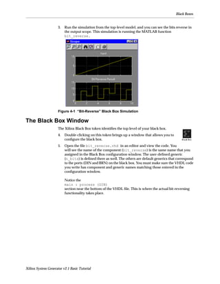 Black Boxes


                     3.   Run the simulation from the top-level model, and you can see the bits reverse in
                          the output scope. This simulation is running the MATLAB function
                          bit_reverse.




                     Figure 4-1 “Bit-Reverse” Black Box Simulation

The Black Box Window
                     The Xilinx Black Box token identiﬁes the top level of your black box.
                     4.   Double-clicking on this token brings up a window that allows you to
                          conﬁgure the black box.
                     5.   Open the ﬁle bit_reverse.vhd in an editor and view the code. You
                          will see the name of the component (bit_reverse) is the same name that you
                          assigned in the Black Box conﬁguration window. The user-deﬁned generic
                          (n_bits) is deﬁned there as well. The others are default generics that correspond
                          to the ports (DIN and BRN) on the black box. You must make sure the VHDL code
                          you write has component and generic names matching those entered in the
                          conﬁguration window.

                          Notice the
                          main : process (DIN)
                          section near the bottom of the VHDL ﬁle. This is where the actual bit-reversing
                          functionality takes place.




Xilinx System Generator v2.1 Basic Tutorial
 